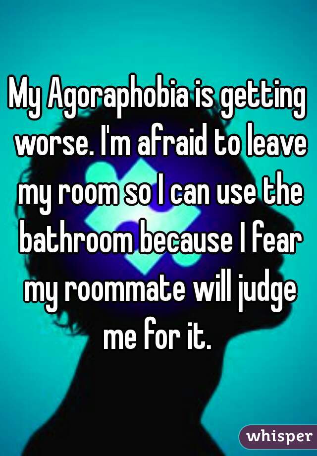 My Agoraphobia is getting worse. I'm afraid to leave my room so I can use the bathroom because I fear my roommate will judge me for it. 