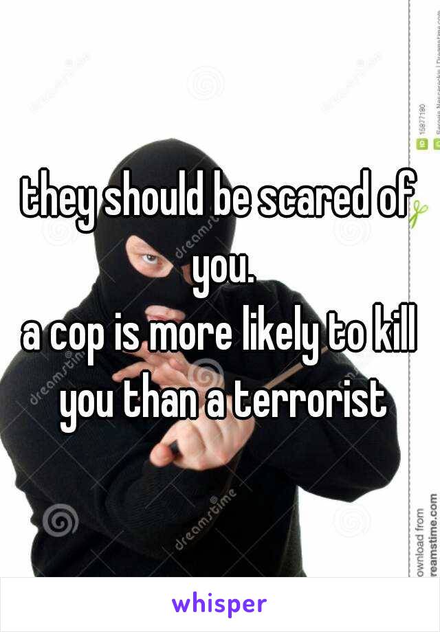 they should be scared of you.
a cop is more likely to kill you than a terrorist