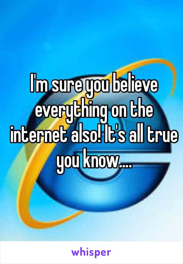 I'm sure you believe everything on the internet also! It's all true you know.... 