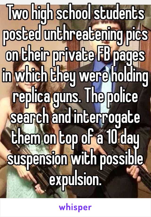 Two high school students posted unthreatening pics on their private FB pages in which they were holding replica guns. The police search and interrogate them on top of a 10 day suspension with possible expulsion.