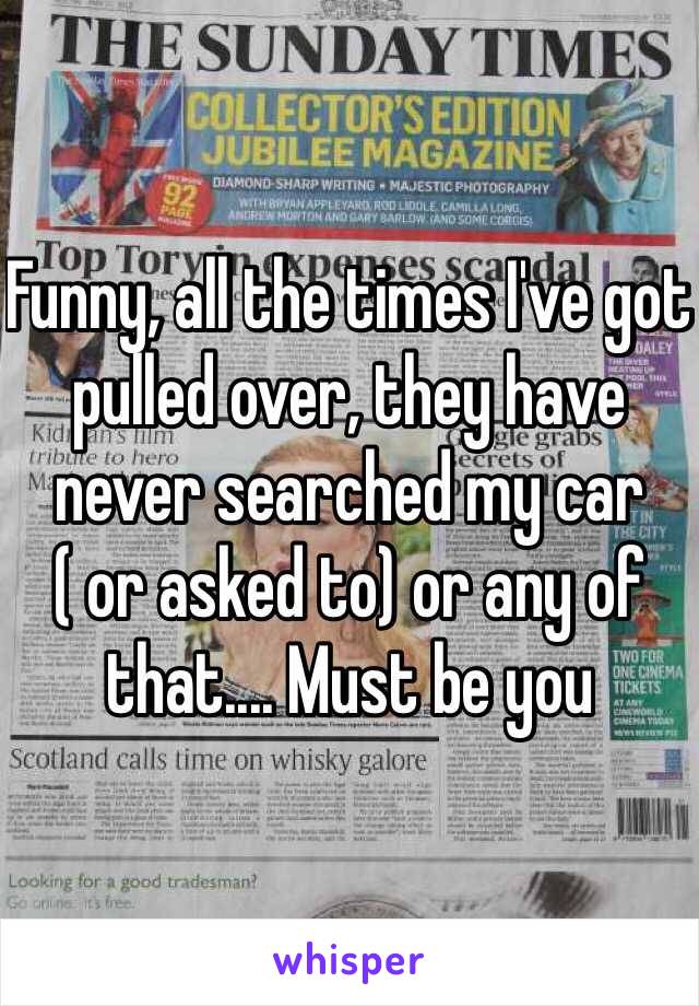 Funny, all the times I've got pulled over, they have never searched my car ( or asked to) or any of that.... Must be you 