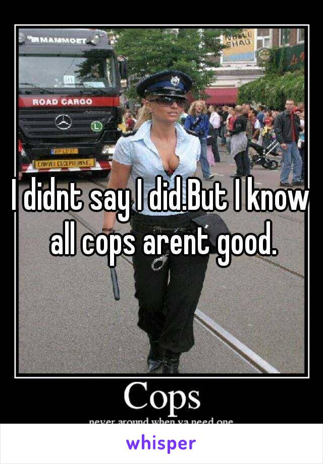 I didnt say I did.But I know all cops arent good.