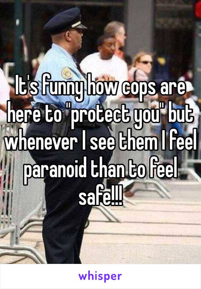 It's funny how cops are here to "protect you" but whenever I see them I feel paranoid than to feel safe!!!