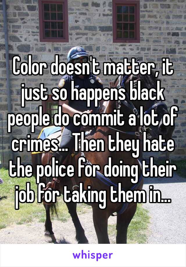 Color doesn't matter, it just so happens black people do commit a lot of crimes... Then they hate the police for doing their job for taking them in...