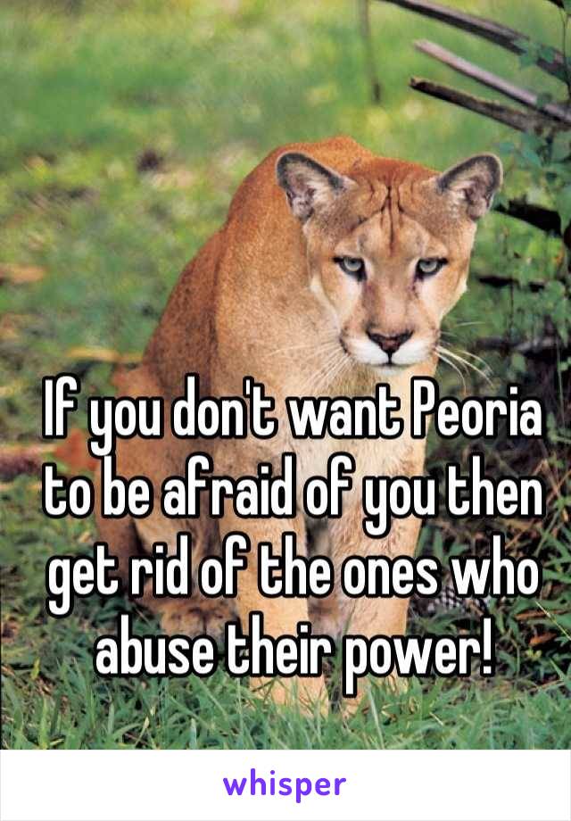 If you don't want Peoria to be afraid of you then get rid of the ones who abuse their power!