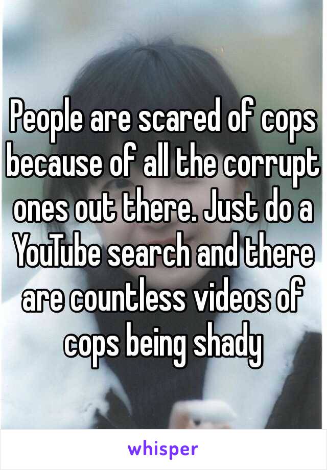 People are scared of cops because of all the corrupt ones out there. Just do a YouTube search and there are countless videos of cops being shady