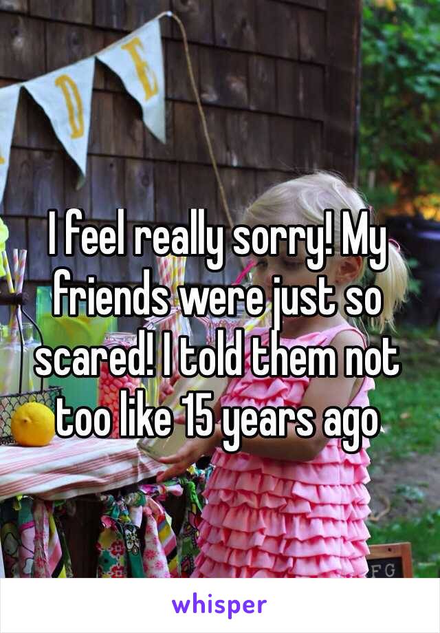 I feel really sorry! My friends were just so scared! I told them not too like 15 years ago
