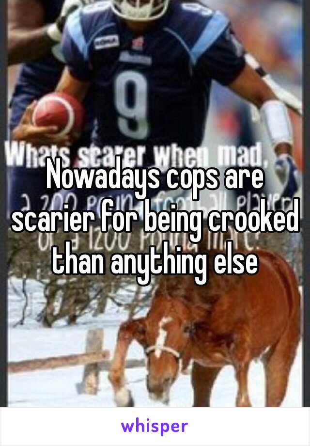 Nowadays cops are scarier for being crooked than anything else 