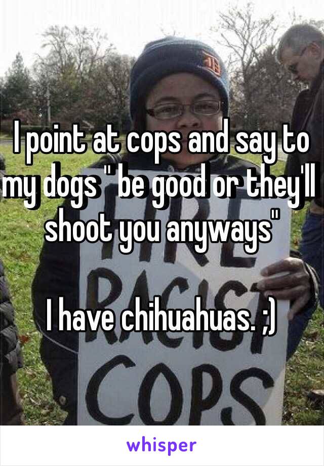 I point at cops and say to my dogs " be good or they'll shoot you anyways"

I have chihuahuas. ;) 