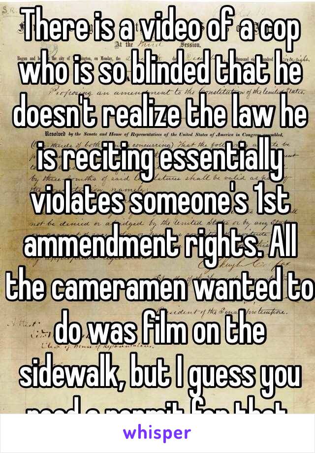 There is a video of a cop who is so blinded that he doesn't realize the law he is reciting essentially violates someone's 1st ammendment rights. All the cameramen wanted to do was film on the sidewalk, but I guess you need a permit for that.