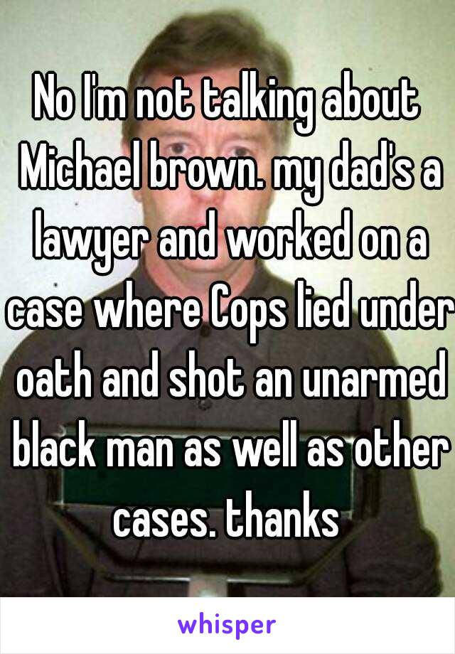 No I'm not talking about Michael brown. my dad's a lawyer and worked on a case where Cops lied under oath and shot an unarmed black man as well as other cases. thanks 