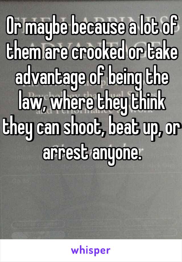 Or maybe because a lot of them are crooked or take advantage of being the law, where they think they can shoot, beat up, or arrest anyone. 