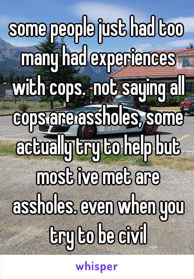 some people just had too many had experiences with cops.  not saying all cops are assholes, some actually try to help but most ive met are assholes. even when you try to be civil