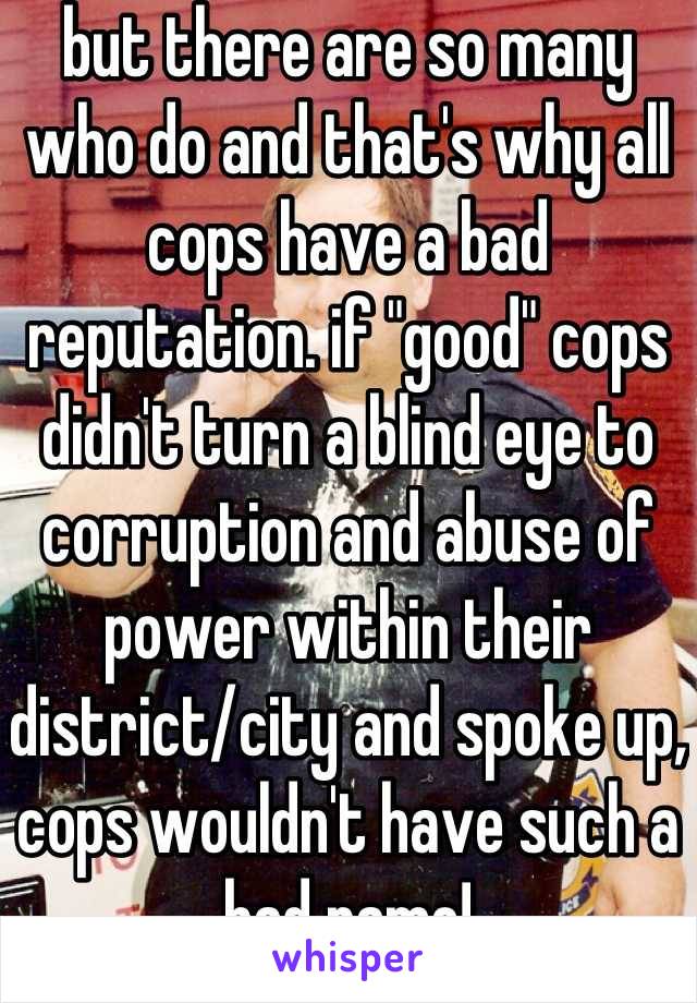 but there are so many who do and that's why all cops have a bad reputation. if "good" cops didn't turn a blind eye to corruption and abuse of power within their district/city and spoke up, cops wouldn't have such a bad name!