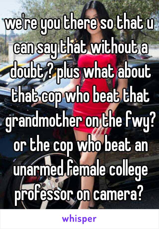 we're you there so that u can say that without a doubt ? plus what about that cop who beat that grandmother on the fwy? or the cop who beat an unarmed female college professor on camera? 