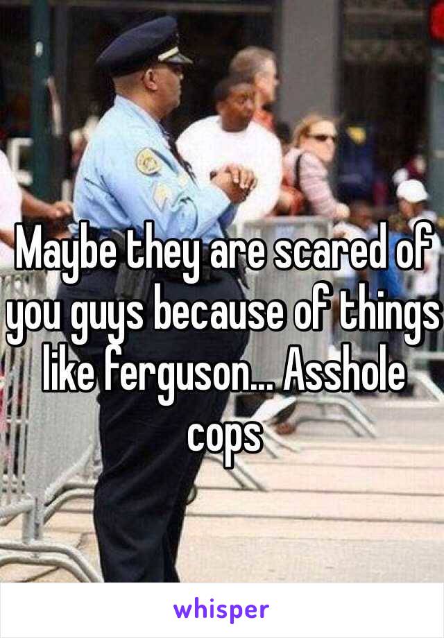 Maybe they are scared of you guys because of things like ferguson... Asshole cops