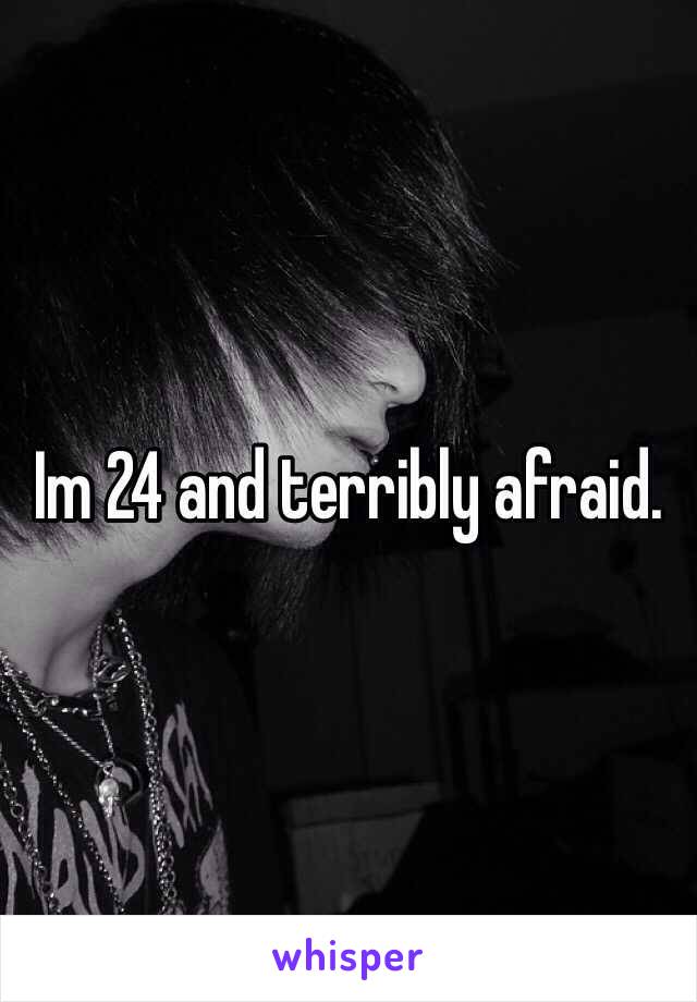 Im 24 and terribly afraid.