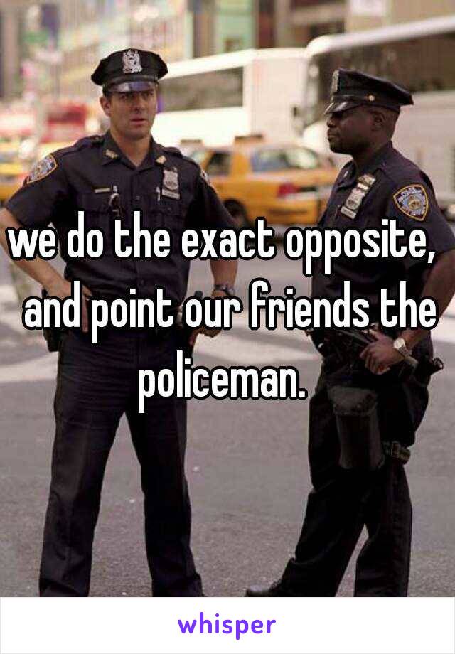 we do the exact opposite,  and point our friends the policeman.  