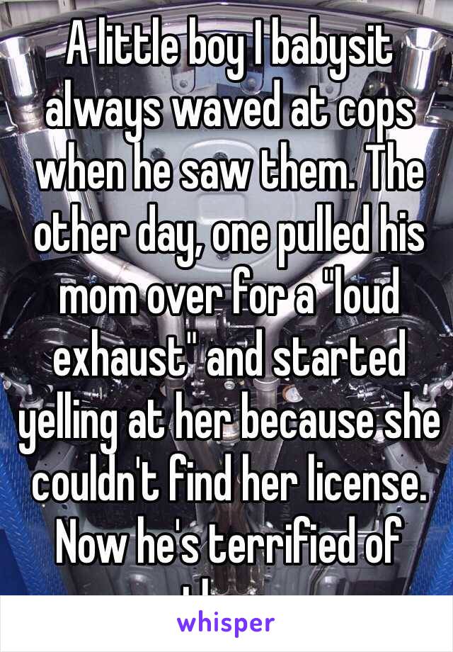 A little boy I babysit always waved at cops when he saw them. The other day, one pulled his mom over for a "loud exhaust" and started yelling at her because she couldn't find her license. Now he's terrified of them. 