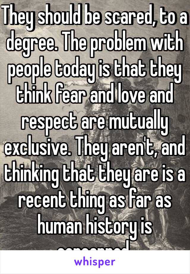 They should be scared, to a degree. The problem with people today is that they think fear and love and respect are mutually exclusive. They aren't, and thinking that they are is a recent thing as far as human history is concerned.