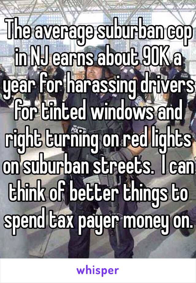 The average suburban cop in NJ earns about 90K a year for harassing drivers for tinted windows and right turning on red lights on suburban streets.  I can think of better things to spend tax payer money on.