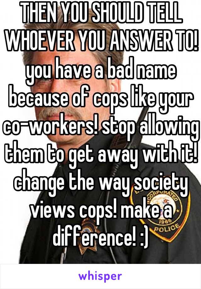 THEN YOU SHOULD TELL WHOEVER YOU ANSWER TO! you have a bad name because of cops like your co-workers! stop allowing them to get away with it! change the way society views cops! make a difference! :)