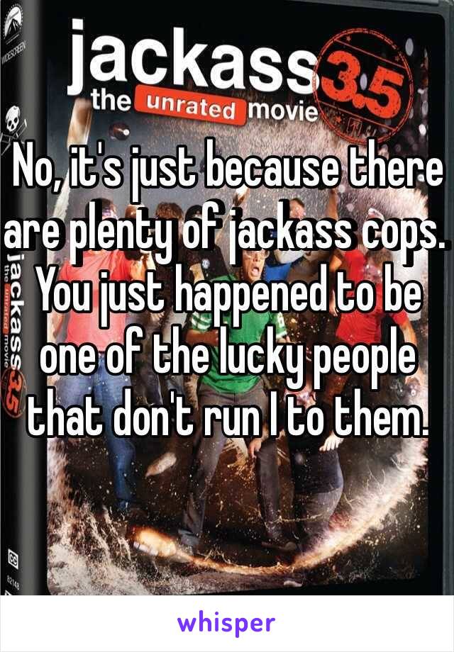 No, it's just because there are plenty of jackass cops. You just happened to be one of the lucky people that don't run I to them. 