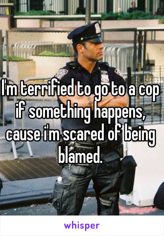 I'm terrified to go to a cop if something happens, cause i'm scared of being blamed. 