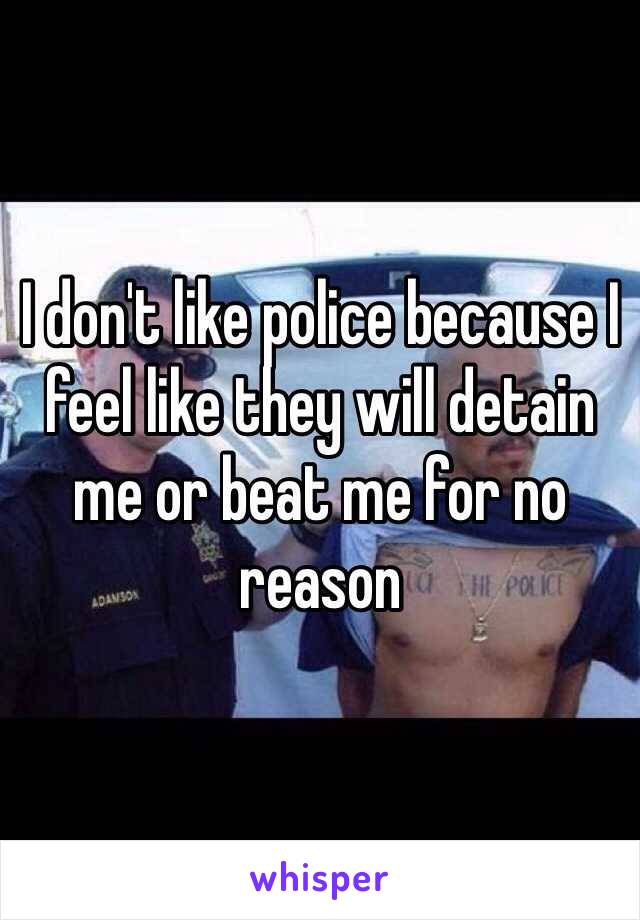 I don't like police because I feel like they will detain me or beat me for no reason