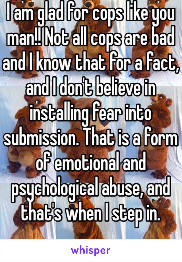 I am glad for cops like you man!! Not all cops are bad and I know that for a fact, and I don't believe in installing fear into submission. That is a form of emotional and psychological abuse, and that's when I step in.  