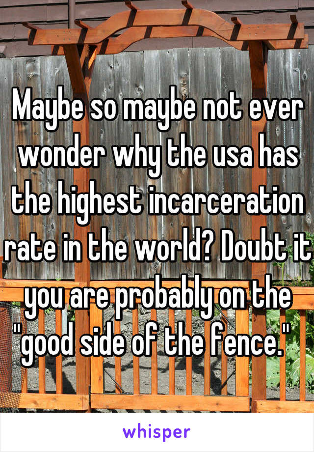 Maybe so maybe not ever wonder why the usa has the highest incarceration rate in the world? Doubt it you are probably on the "good side of the fence."  