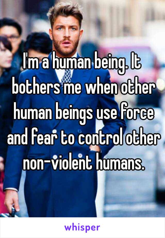 I'm a human being. It bothers me when other human beings use force and fear to control other non-violent humans.