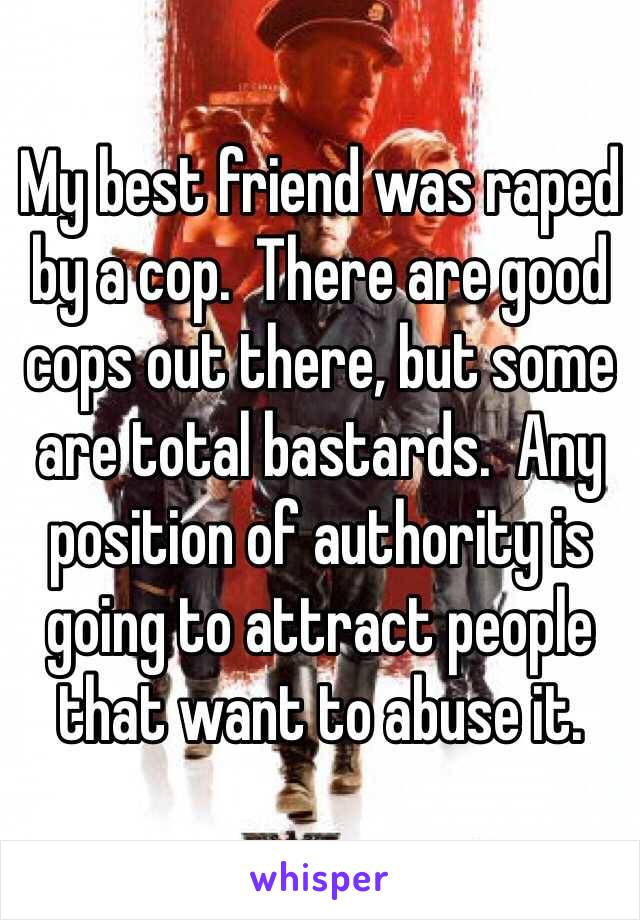 My best friend was raped by a cop.  There are good cops out there, but some are total bastards.  Any position of authority is going to attract people that want to abuse it.