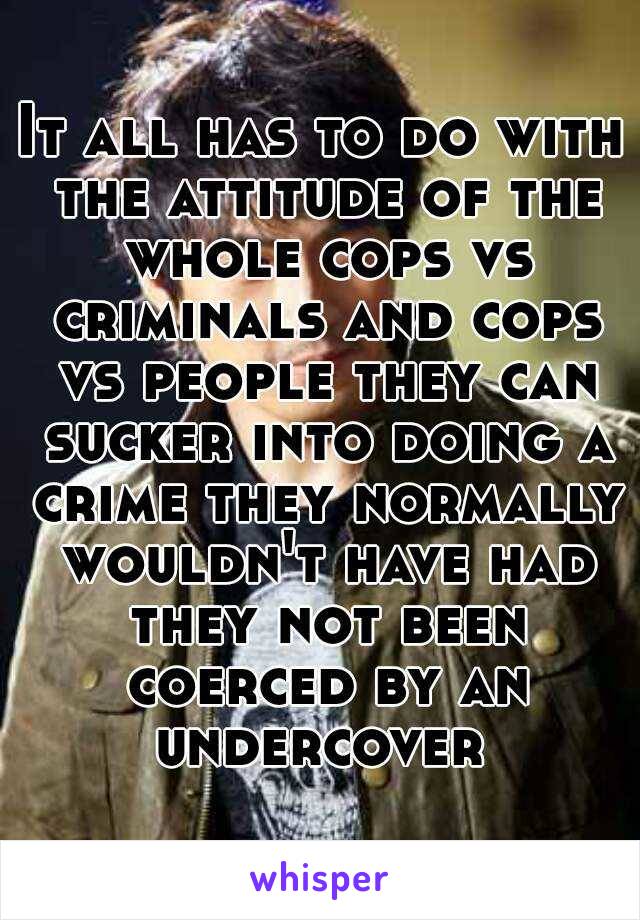 It all has to do with the attitude of the whole cops vs criminals and cops vs people they can sucker into doing a crime they normally wouldn't have had they not been coerced by an undercover 