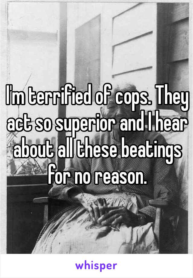 I'm terrified of cops. They act so superior and I hear about all these beatings for no reason.