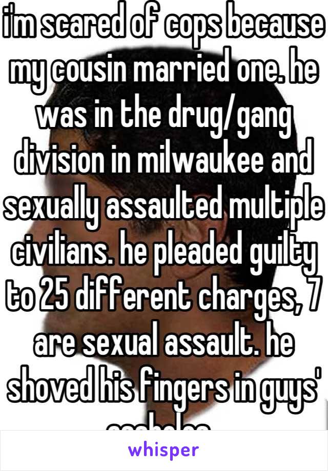 i'm scared of cops because my cousin married one. he was in the drug/gang division in milwaukee and sexually assaulted multiple civilians. he pleaded guilty to 25 different charges, 7 are sexual assault. he shoved his fingers in guys' assholes..