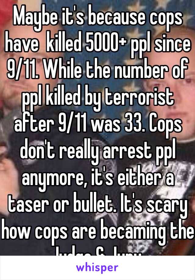 Maybe it's because cops have  killed 5000+ ppl since 9/11. While the number of ppl killed by terrorist after 9/11 was 33. Cops don't really arrest ppl anymore, it's either a taser or bullet. It's scary how cops are becaming the Judge & Jury. 