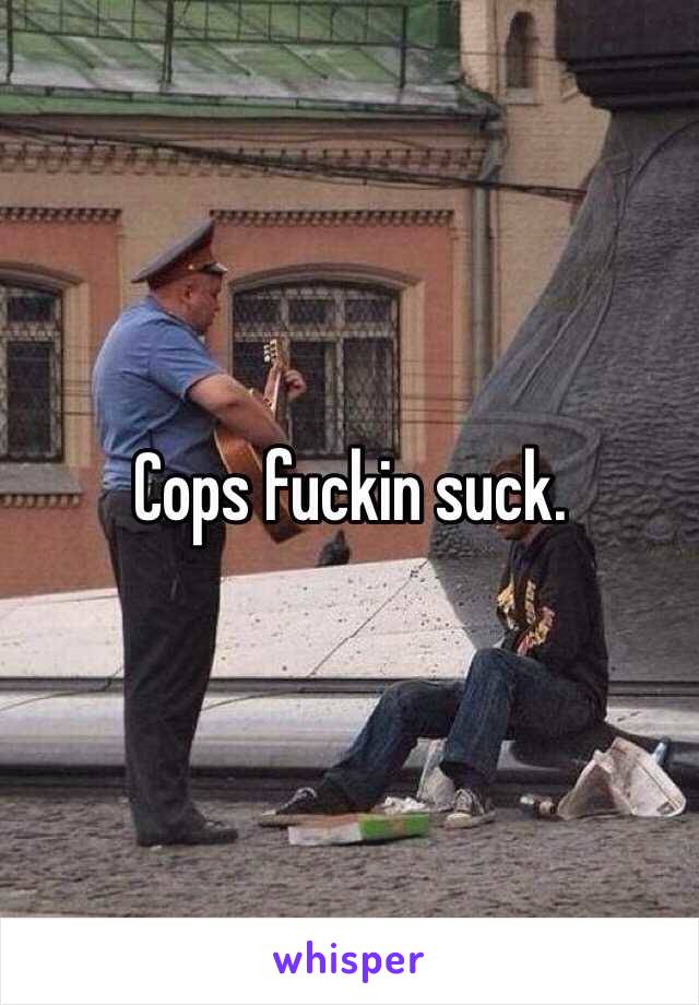 Cops fuckin suck.