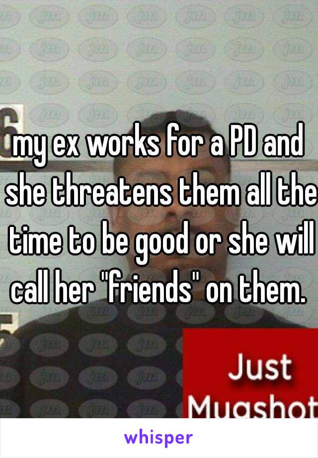 my ex works for a PD and she threatens them all the time to be good or she will call her "friends" on them. 