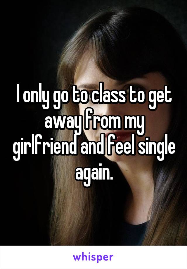 I only go to class to get away from my girlfriend and feel single again.