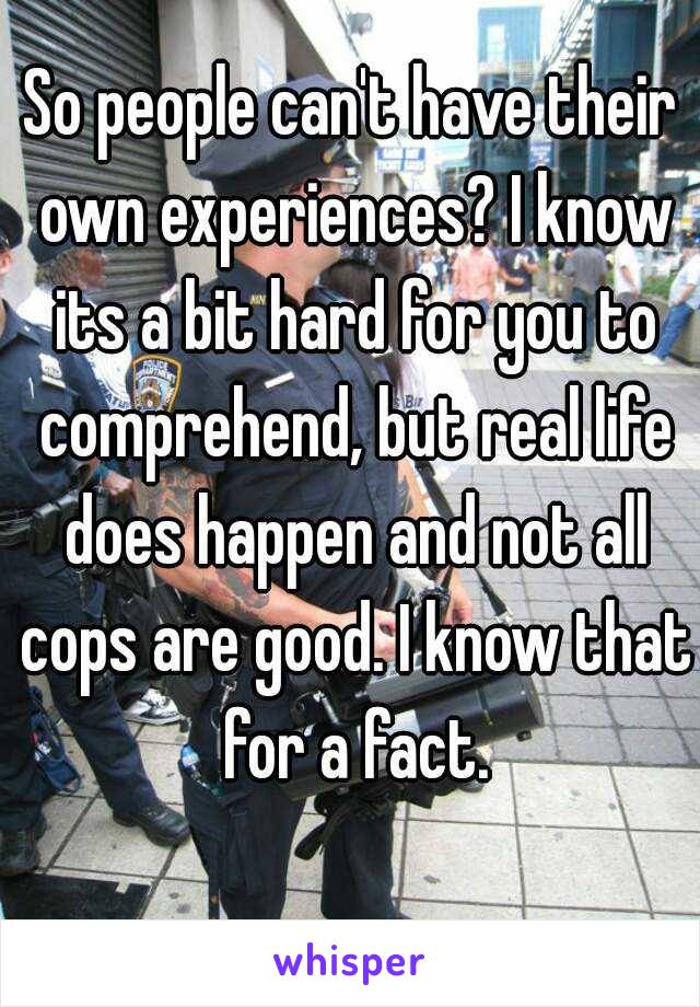 So people can't have their own experiences? I know its a bit hard for you to comprehend, but real life does happen and not all cops are good. I know that for a fact.