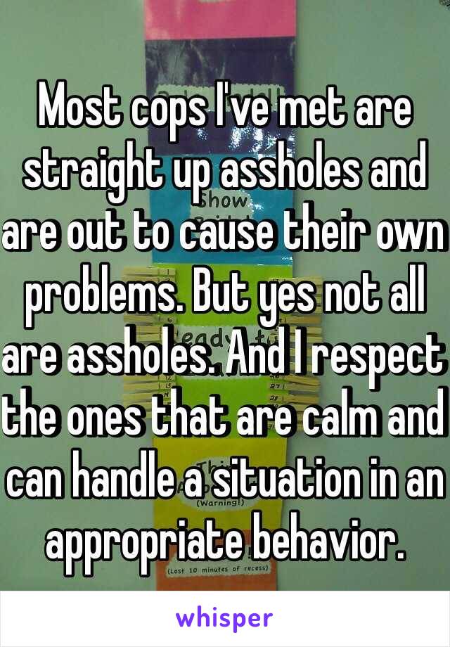 Most cops I've met are straight up assholes and are out to cause their own problems. But yes not all are assholes. And I respect the ones that are calm and can handle a situation in an appropriate behavior. 