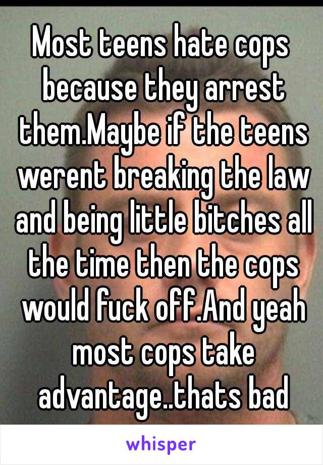 Most teens hate cops because they arrest them.Maybe if the teens werent breaking the law and being little bitches all the time then the cops would fuck off.And yeah most cops take advantage..thats bad