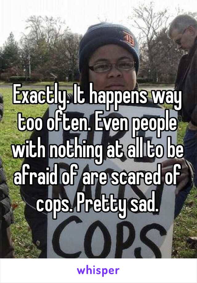 Exactly. It happens way too often. Even people with nothing at all to be afraid of are scared of cops. Pretty sad. 