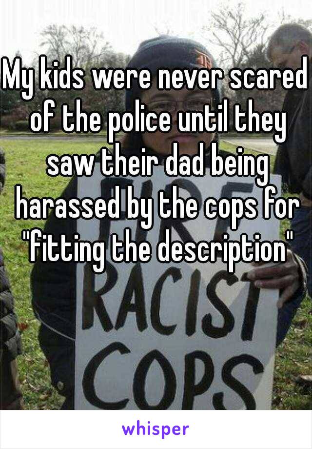 My kids were never scared of the police until they saw their dad being harassed by the cops for "fitting the description"