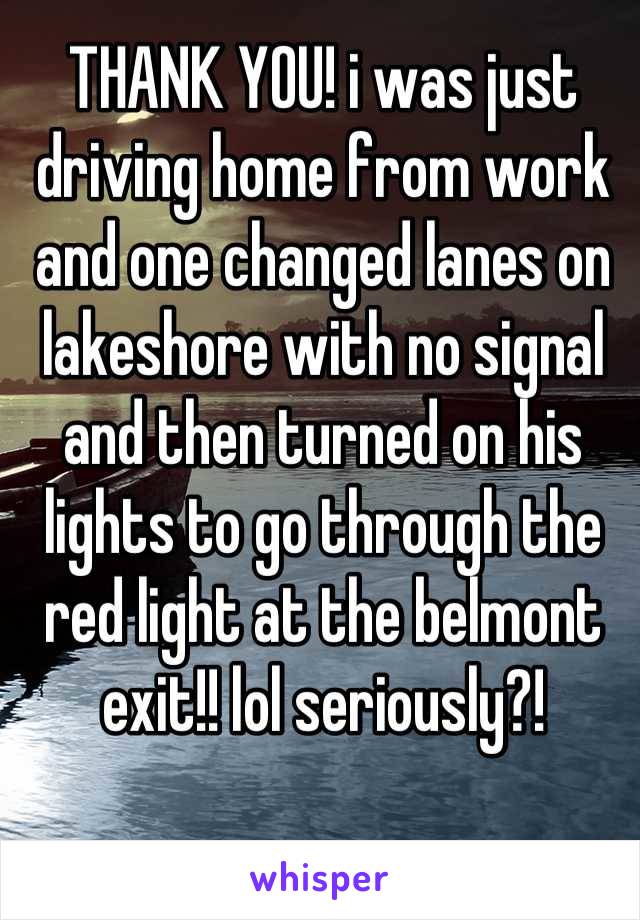 THANK YOU! i was just driving home from work and one changed lanes on lakeshore with no signal and then turned on his lights to go through the red light at the belmont exit!! lol seriously?!