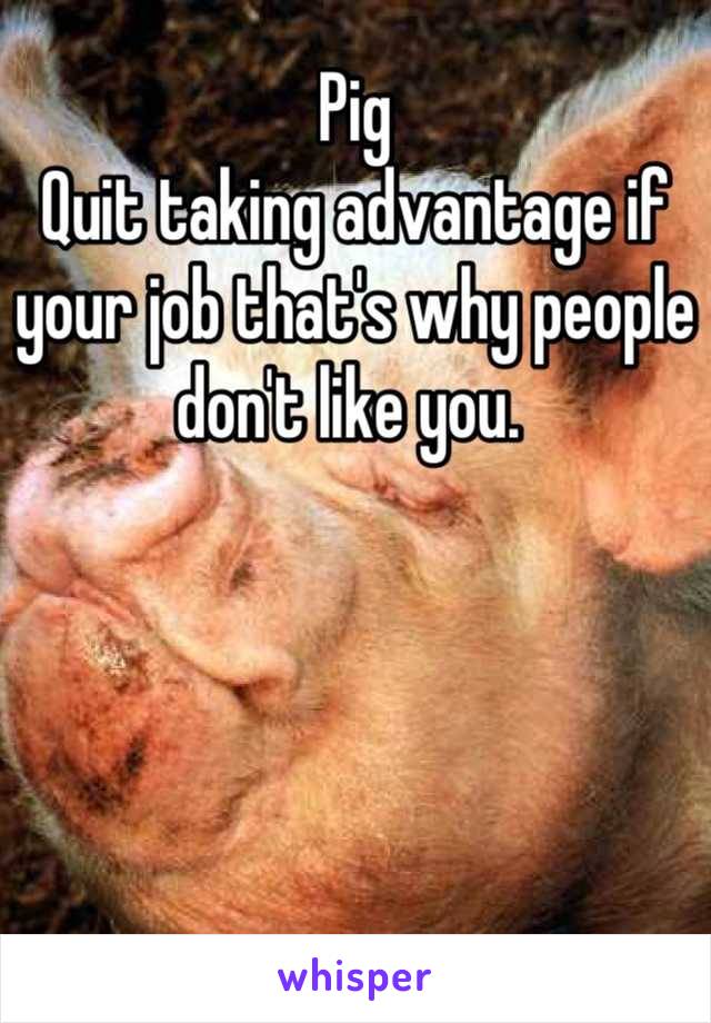 Pig
Quit taking advantage if your job that's why people don't like you. 