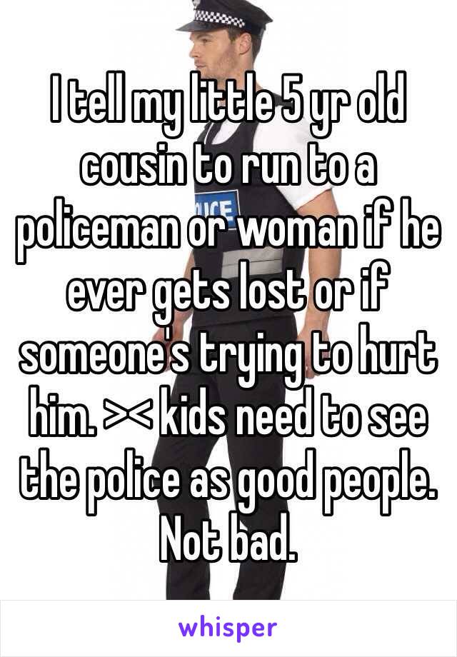 I tell my little 5 yr old cousin to run to a policeman or woman if he ever gets lost or if someone's trying to hurt him. >< kids need to see the police as good people. Not bad.