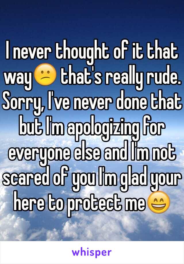 I never thought of it that way😕 that's really rude. Sorry, I've never done that but I'm apologizing for everyone else and I'm not scared of you I'm glad your here to protect me😄