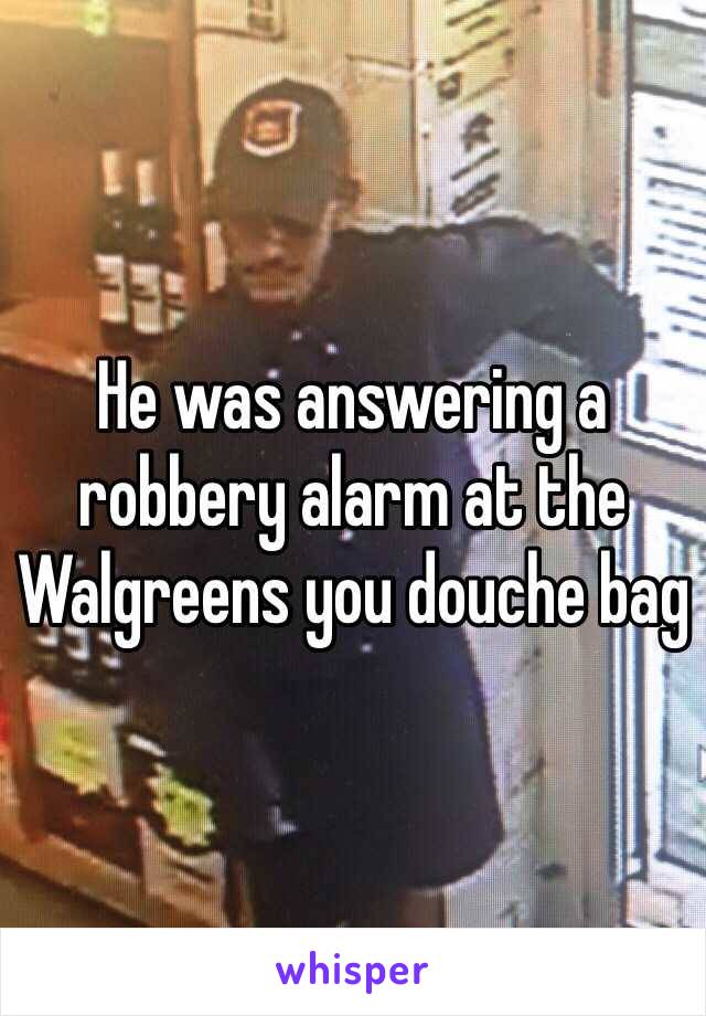 He was answering a robbery alarm at the Walgreens you douche bag